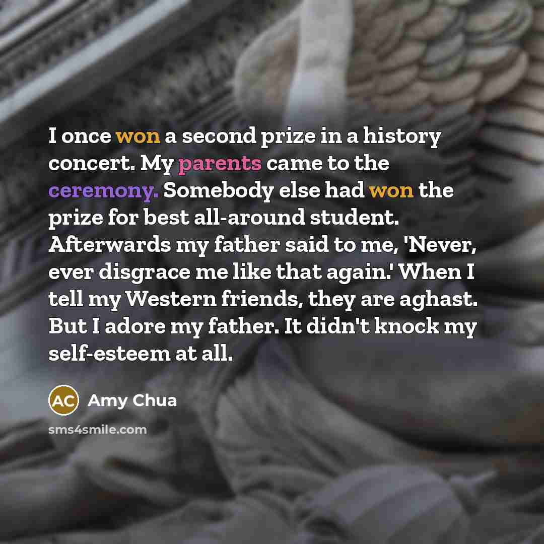 “I once won a second prize in a history concert. My parents came to the ceremony. Somebody else had won the prize for best all-around student. Afterwards my father said to me, 'Never, ever disgrace me like that again.' When I tell my Western friends, they are aghast. But I adore my father. It…” quote by Amy Chua