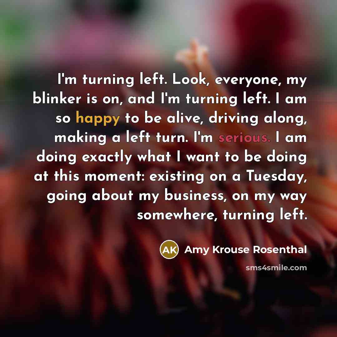 “I'm turning left. Look, everyone, my blinker is on, and I'm turning left. I am so happy to be alive, driving along, making a left turn. I'm serious. I am doing exactly what I want to be doing at this moment: existing on a Tuesday, going about my business, on my way somewhere, turning left.” quote by Amy Krouse Rosenthal