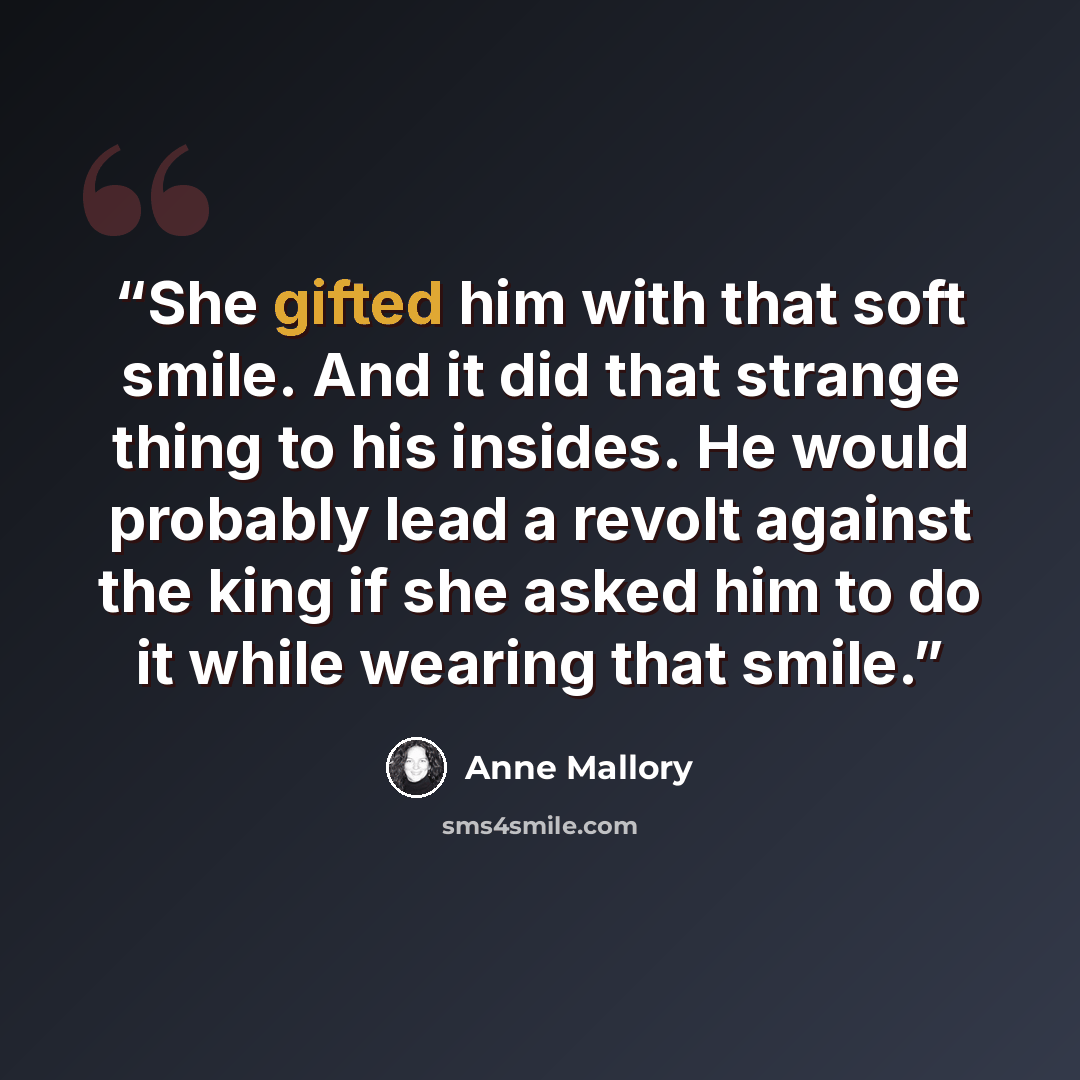 “She gifted him with that soft smile. And it did that strange thing to his insides. He would probably lead a revolt against the king if she asked him to do it while wearing that smile.” quote by Anne Mallory