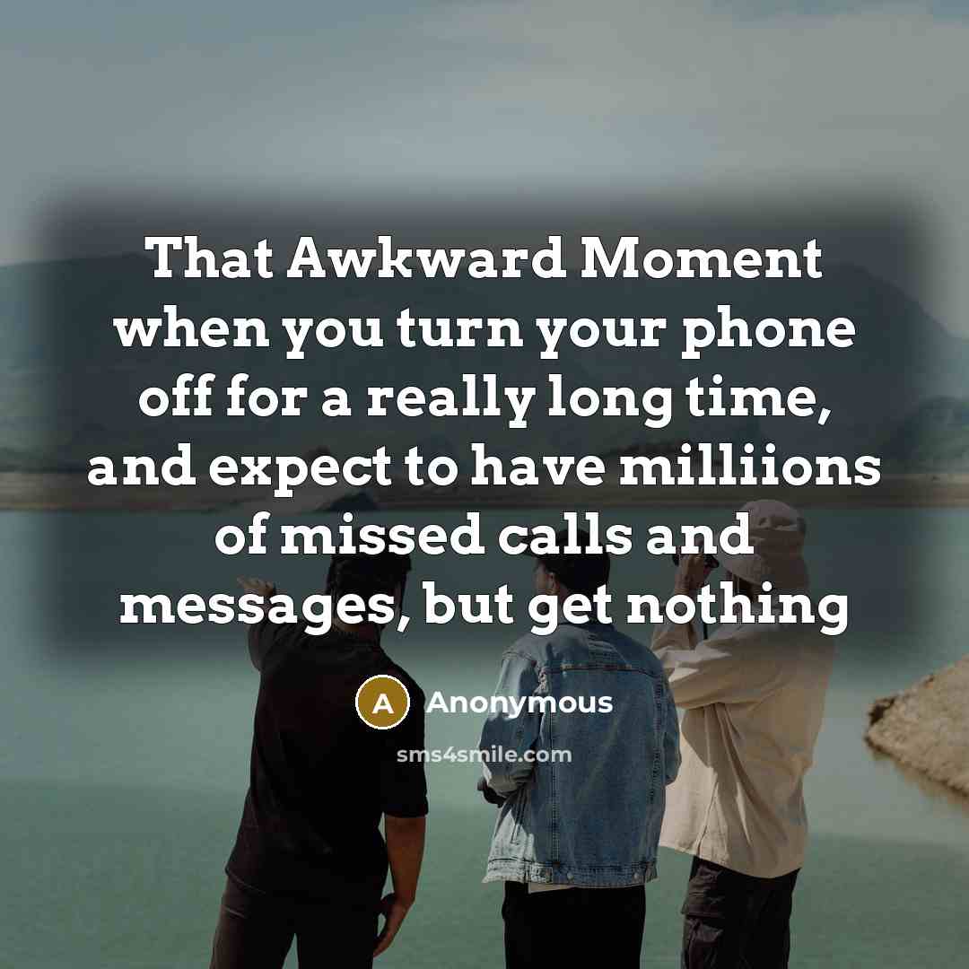 “That Awkward Moment when you turn your phone off for a really long time, and expect to have milliions of missed calls and messages, but get nothing” quote by Anonymous