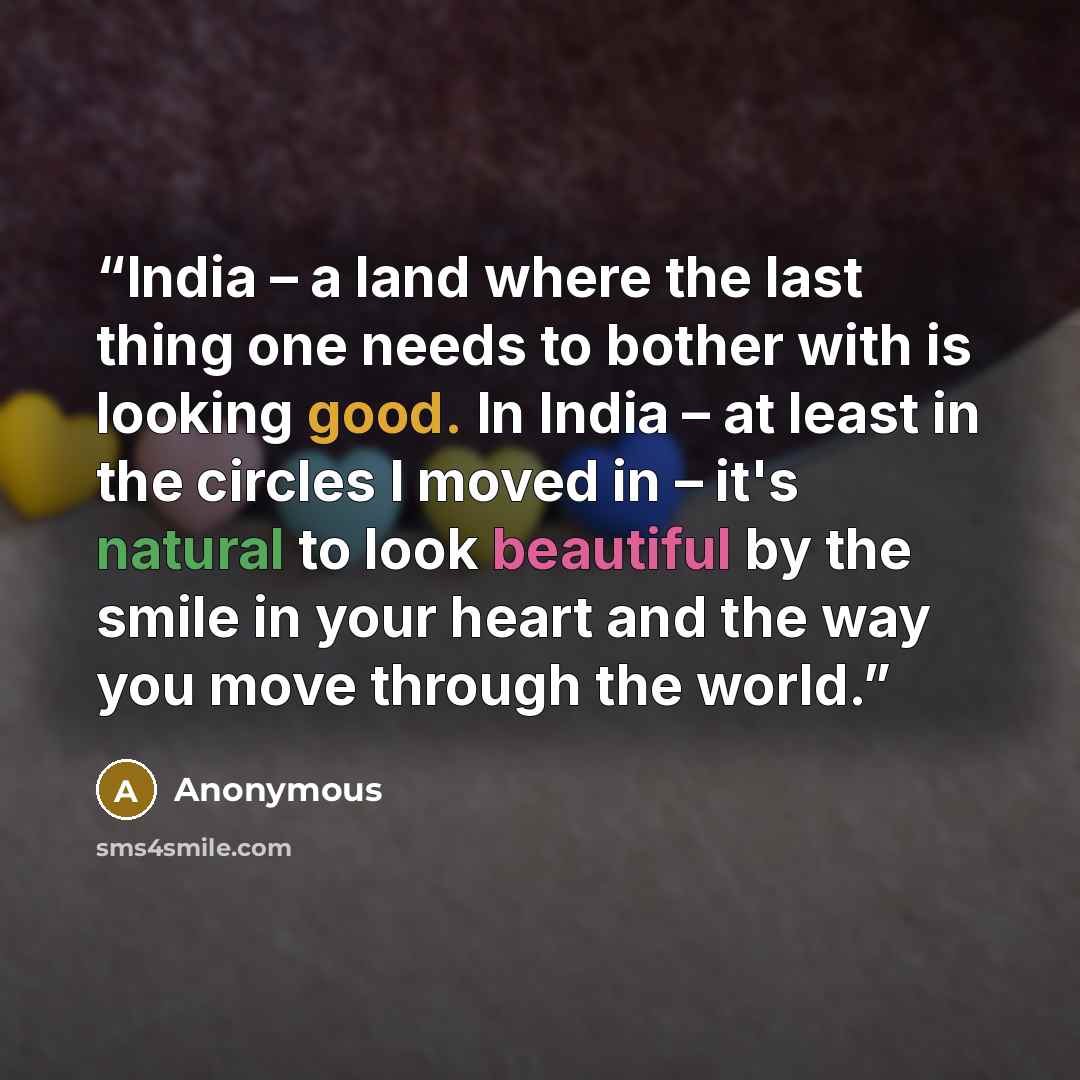 “India – a land where the last thing one needs to bother with is looking good. In India – at least in the circles I moved in – it's natural to look beautiful by the smile in your heart and the way you move through the world.” quote by Anonymous
