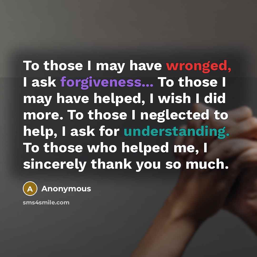 “To those I may have wronged, I ask forgiveness... To those I may have helped, I wish I did more. To those I neglected to help, I ask for understanding. To those who helped me, I sincerely thank you so much.” quote by Anonymous