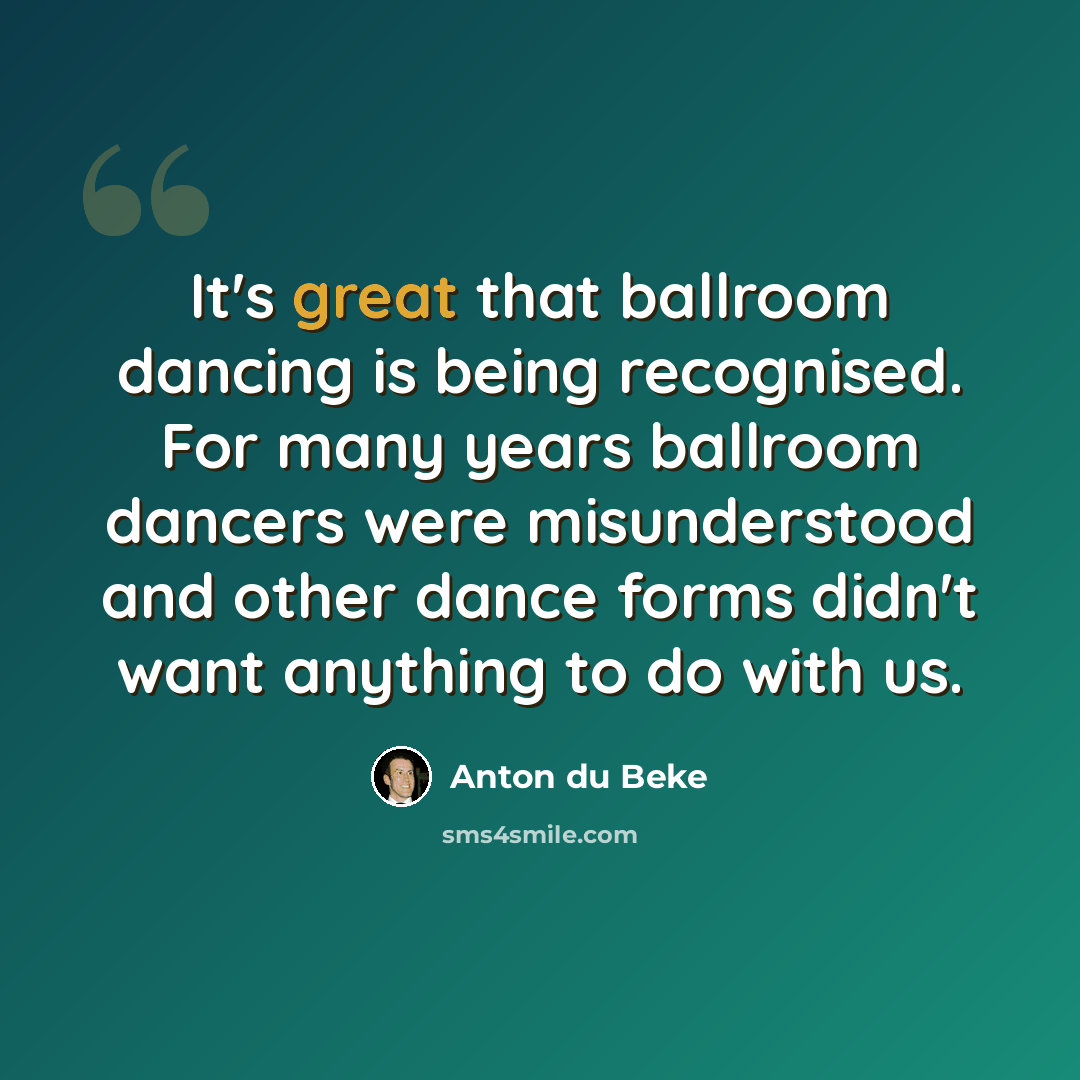 “It's great that ballroom dancing is being recognised. For many years ballroom dancers were misunderstood and other dance forms didn't want anything to do with us.” quote by Anton du Beke