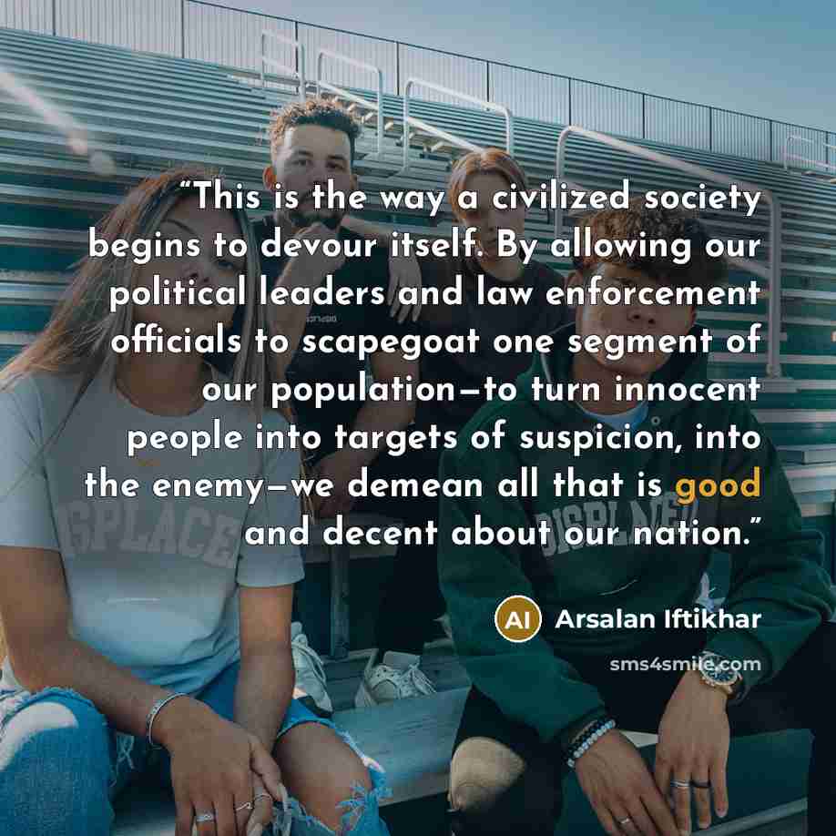 “This is the way a civilized society begins to devour itself. By allowing our political leaders and law enforcement officials to scapegoat one segment of our population—to turn innocent people into targets of suspicion, into the enemy—we demean all that is good and decent about our nation.” quote by Arsalan Iftikhar