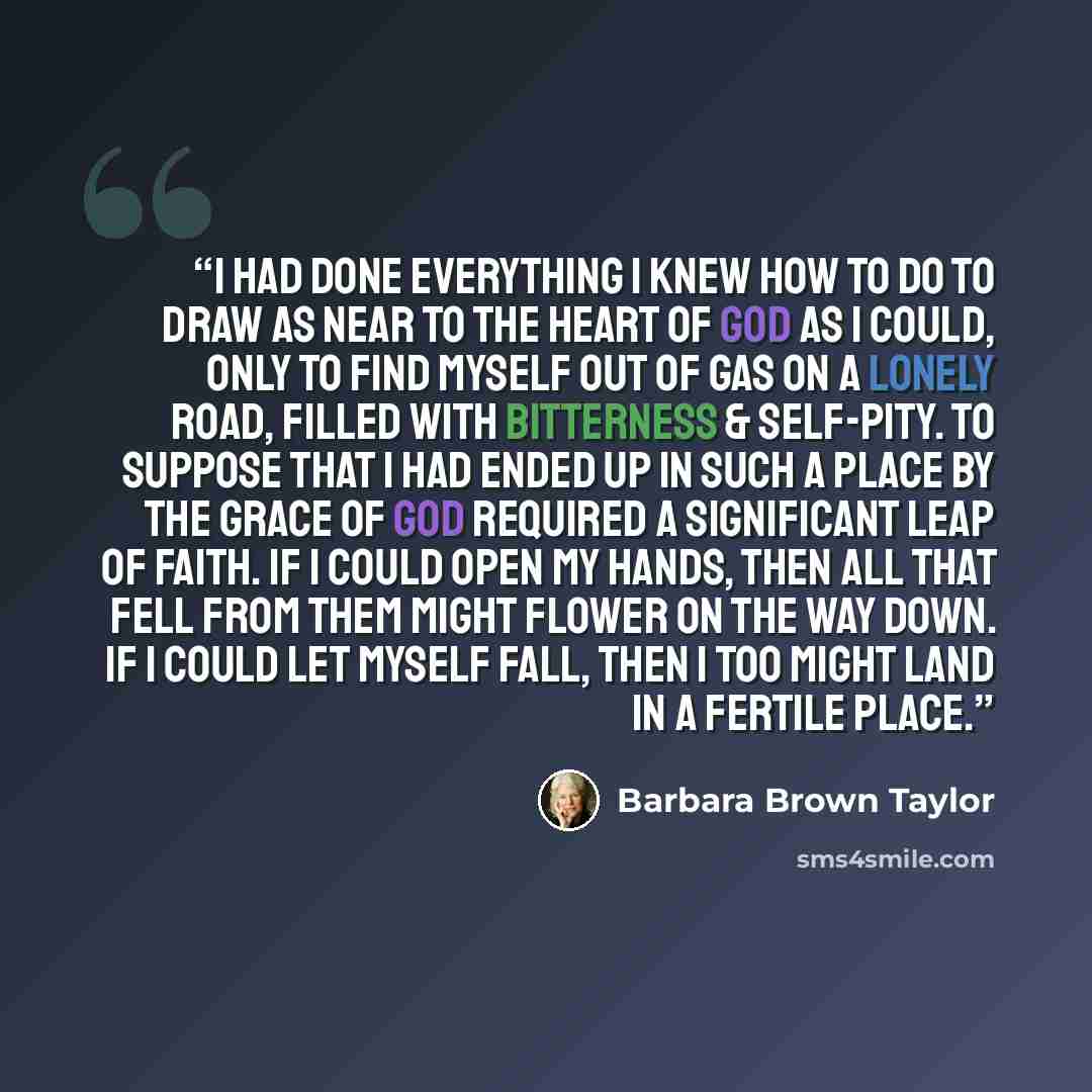“I had done everything I knew how to do to draw as near to the heart of God as I could, only to find myself out of gas on a lonely road, filled with bitterness & self-pity. To suppose that I had ended up in such a place by the grace of God required a significant leap of faith. If I could open my…” quote by Barbara Brown Taylor