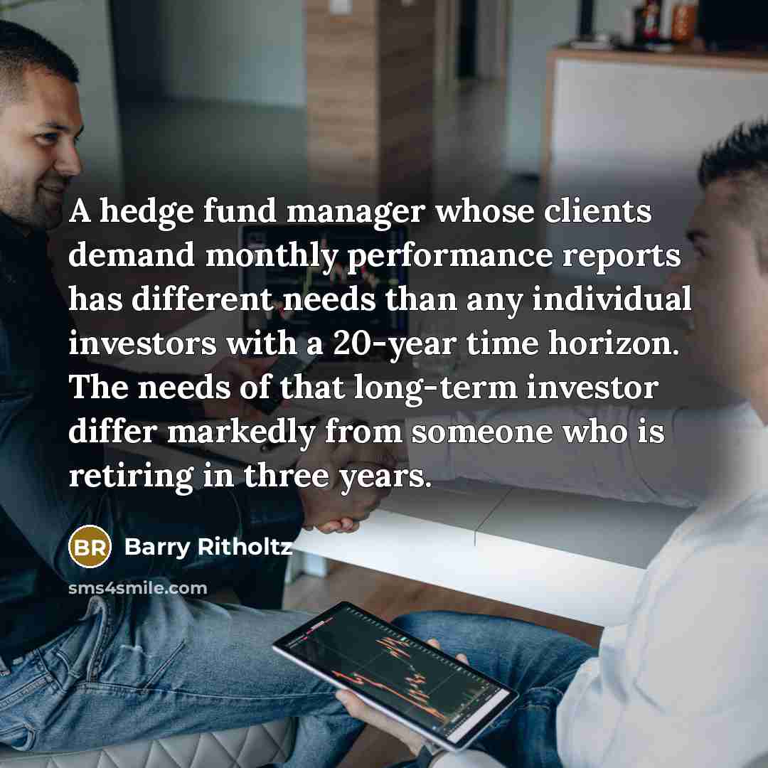 “A hedge fund manager whose clients demand monthly performance reports has different needs than any individual investors with a 20-year time horizon. The needs of that long-term investor differ markedly from someone who is retiring in three years.” quote by Barry Ritholtz