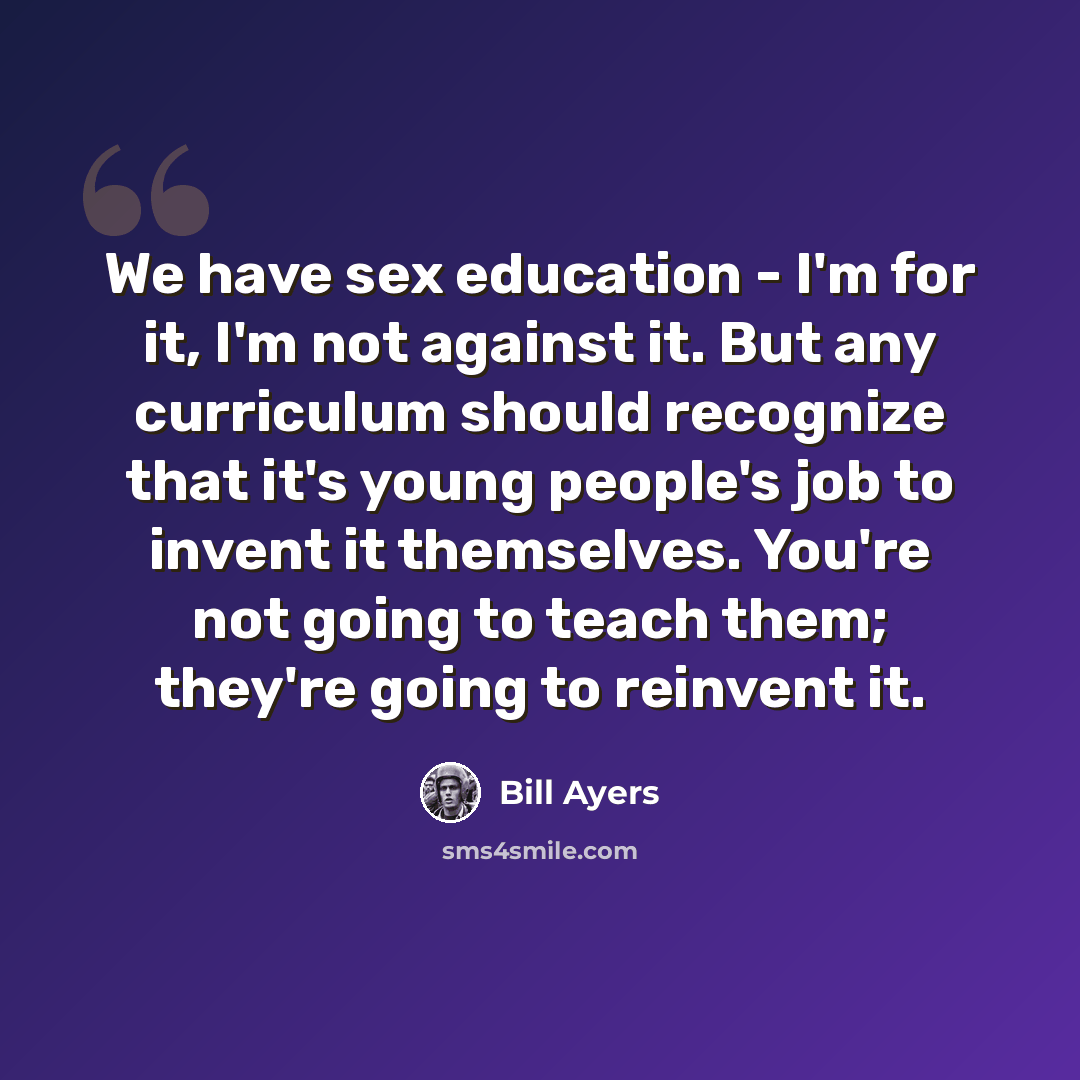 “We have sex education - I'm for it, I'm not against it. But any curriculum should recognize that it's young people's job to invent it themselves. You're not going to teach them; they're going to reinvent it.” quote by Bill Ayers