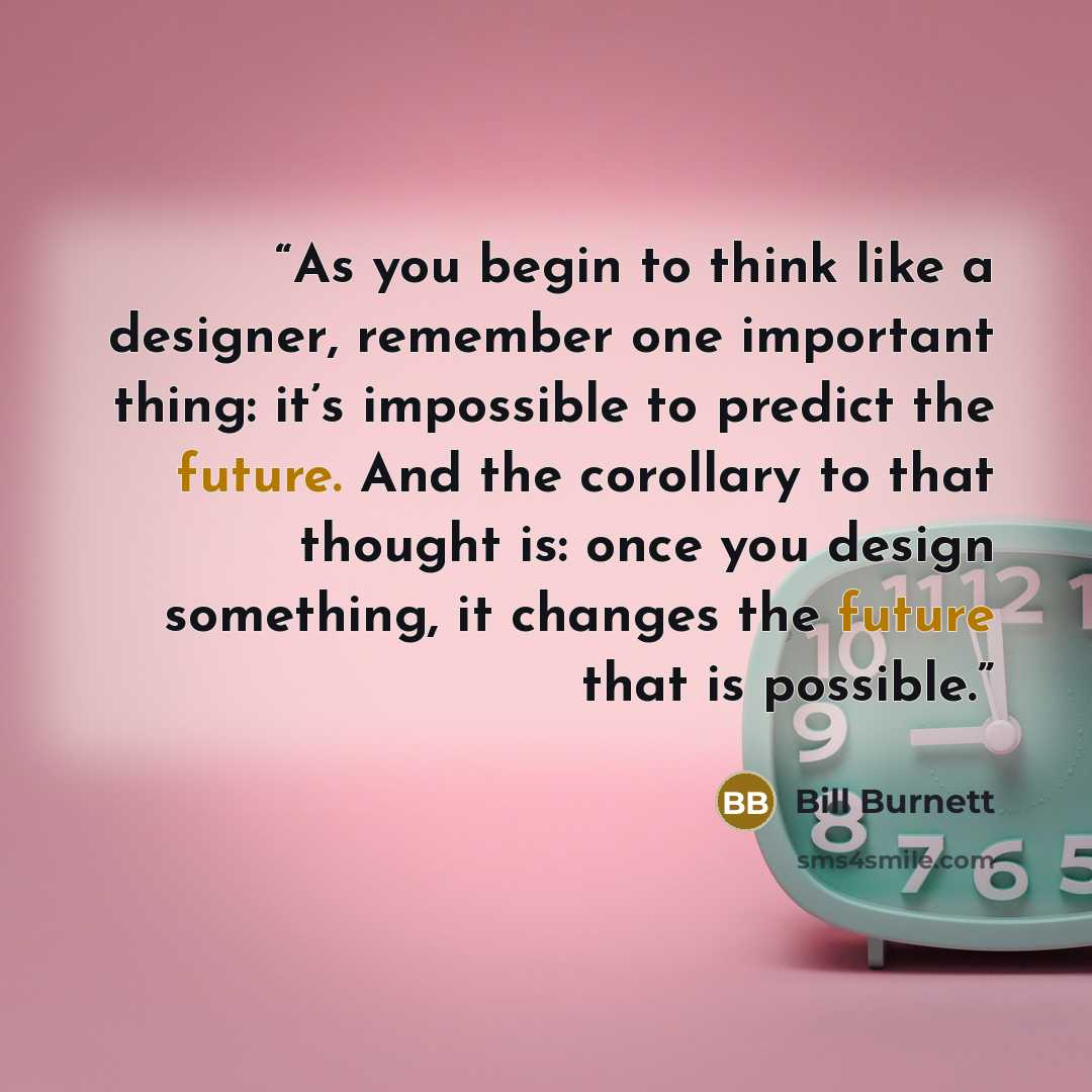 “As you begin to think like a designer, remember one important thing: it’s impossible to predict the future. And the corollary to that thought is: once you design something, it changes the future that is possible.” quote by Bill Burnett