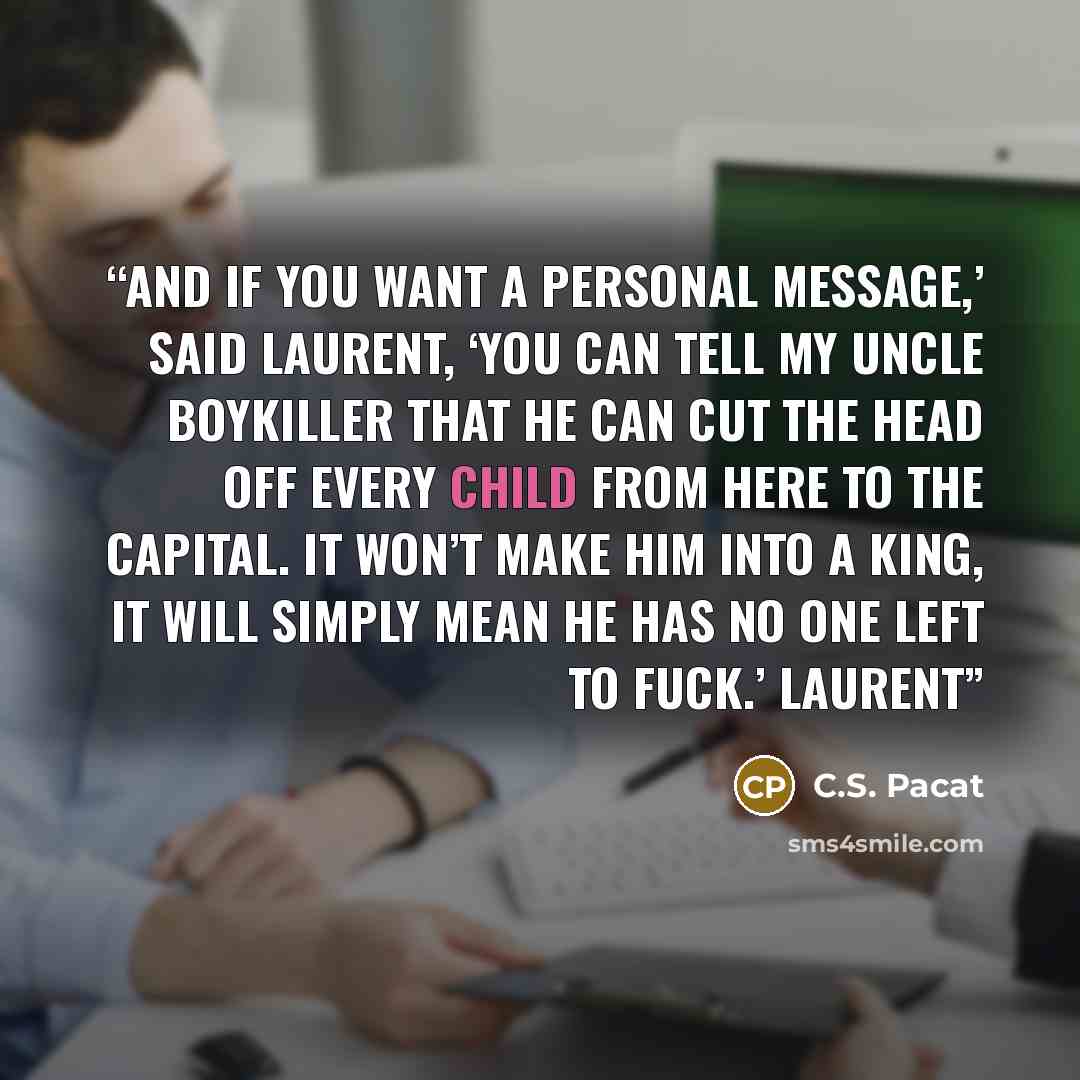 “And if you want a personal message,’ said Laurent, ‘You can tell my uncle boykiller that he can cut the head off every child from here to the capital. It won’t make him into a king, it will simply mean he has no one left to fuck.’ Laurent” quote by C.S. Pacat