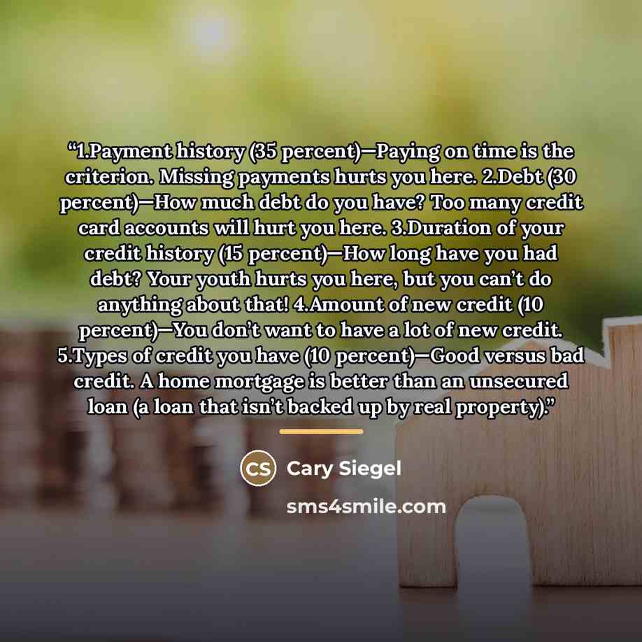 “1.Payment history (35 percent)—Paying on time is the criterion. Missing payments hurts you here. 2.Debt (30 percent)—How much debt do you have? Too many credit card accounts will hurt you here. 3.Duration of your credit history (15 percent)—How long have you had debt? Your youth hurts you here…” quote by Cary Siegel