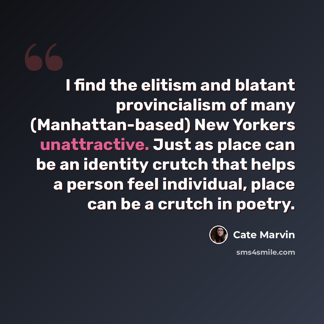 “I find the elitism and blatant provincialism of many (Manhattan-based) New Yorkers unattractive. Just as place can be an identity crutch that helps a person feel individual, place can be a crutch in poetry.” quote by Cate Marvin
