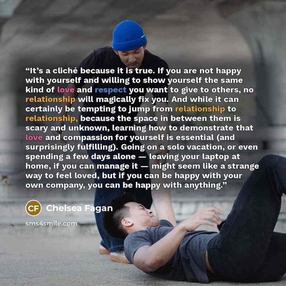“It’s a cliché because it is true. If you are not happy with yourself and willing to show yourself the same kind of love and respect you want to give to others, no relationship will magically fix you. And while it can certainly be tempting to jump from relationship to relationship, because the…” quote by Chelsea Fagan