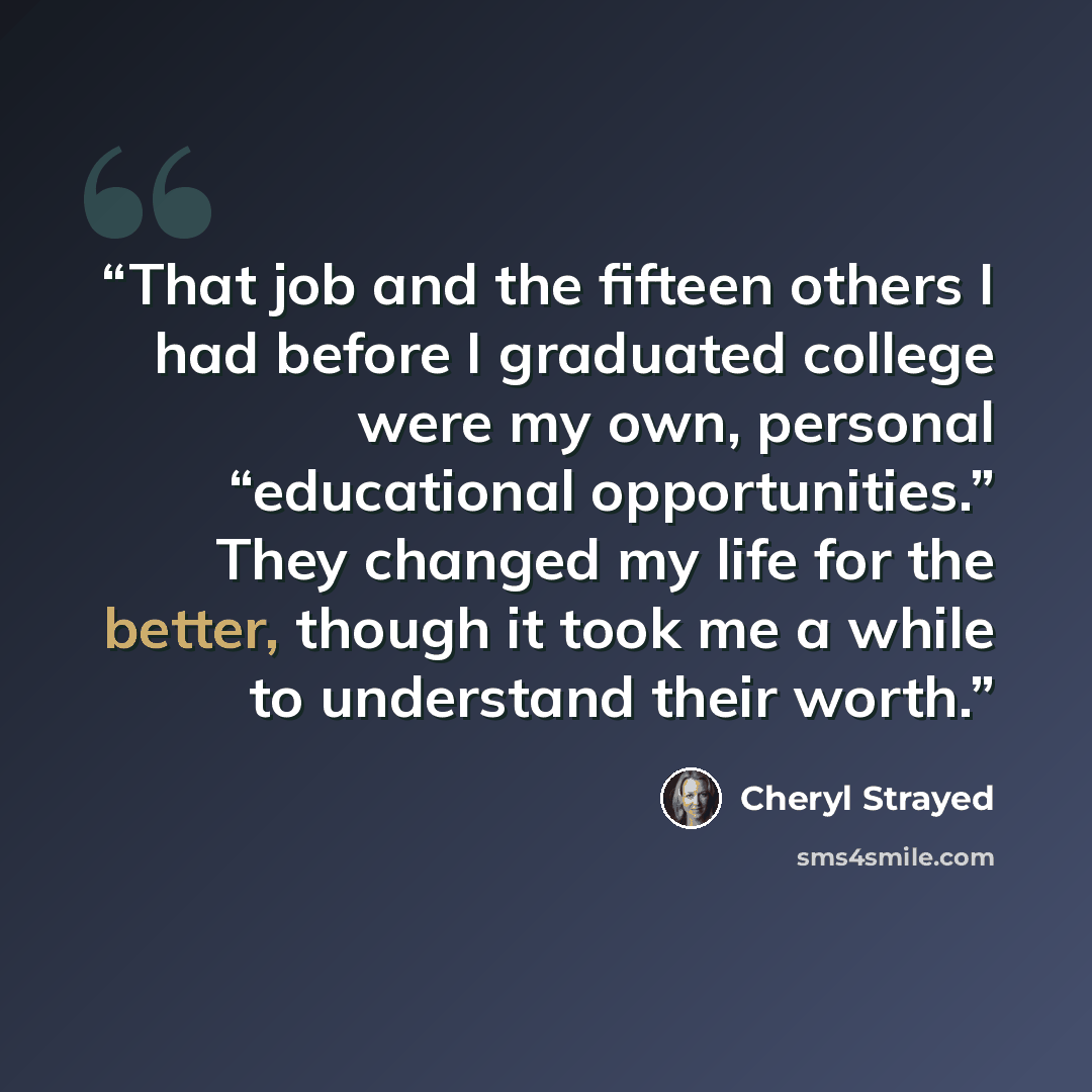 “That job and the fifteen others I had before I graduated college were my own, personal “educational opportunities.” They changed my life for the better, though it took me a while to understand their worth.” quote by Cheryl Strayed