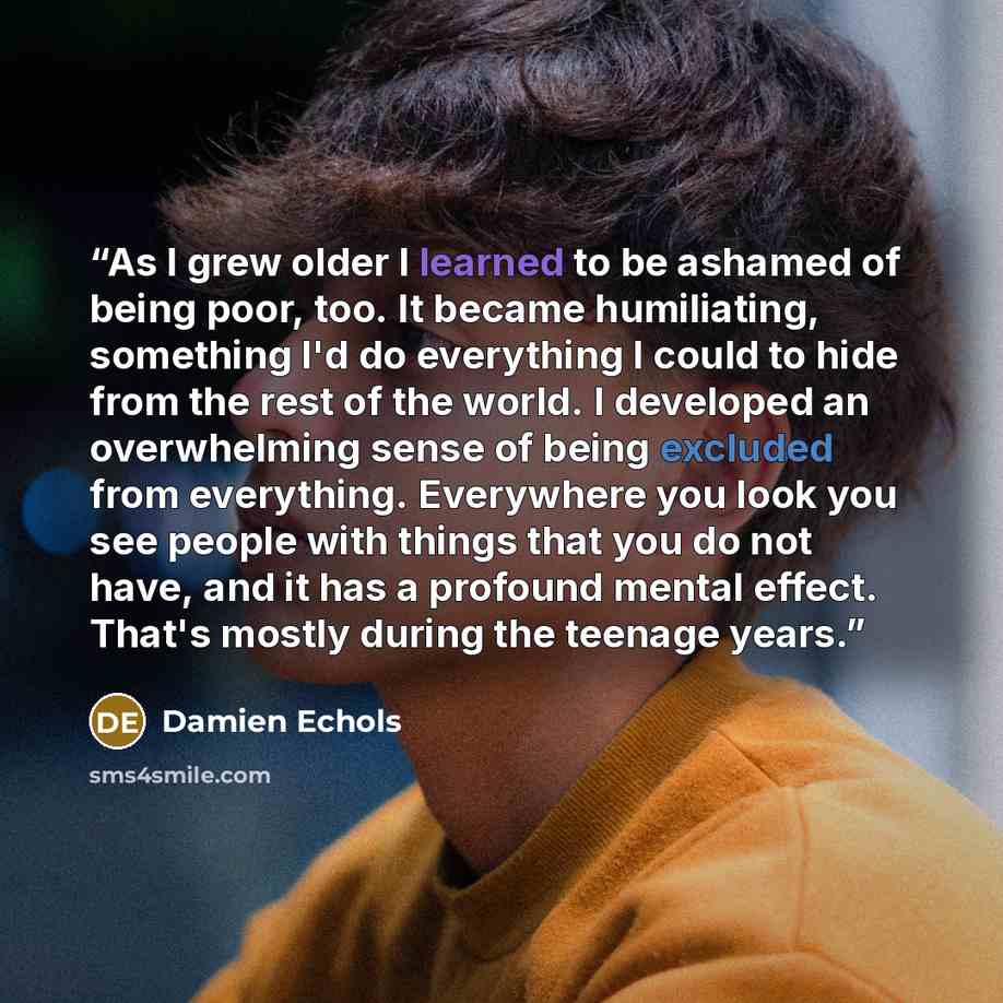 “As I grew older I learned to be ashamed of being poor, too. It became humiliating, something I'd do everything I could to hide from the rest of the world. I developed an overwhelming sense of being excluded from everything. Everywhere you look you see people with things that you do not have, and…” quote by Damien Echols