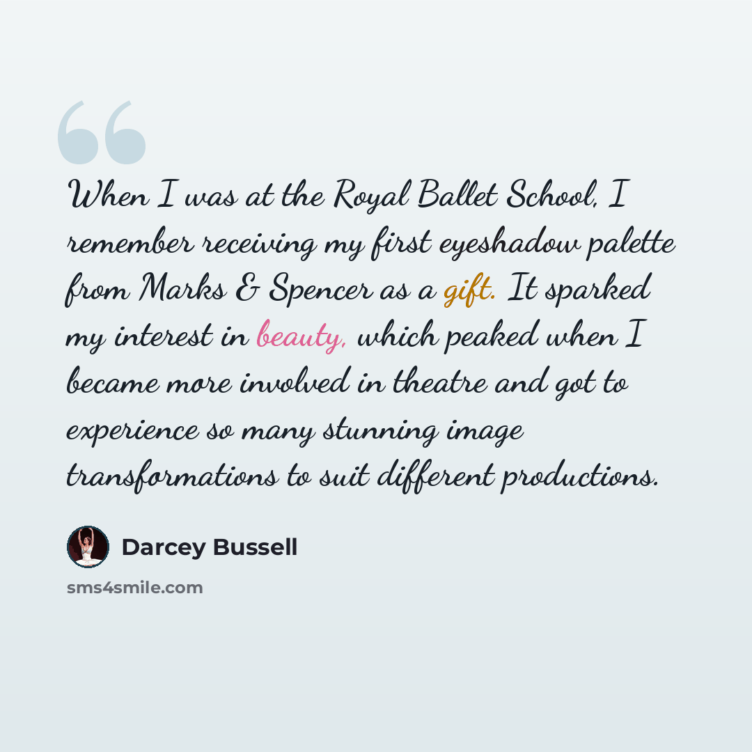 “When I was at the Royal Ballet School, I remember receiving my first eyeshadow palette from Marks & Spencer as a gift. It sparked my interest in beauty, which peaked when I became more involved in theatre and got to experience so many stunning image transformations to suit different productions.” quote by Darcey Bussell