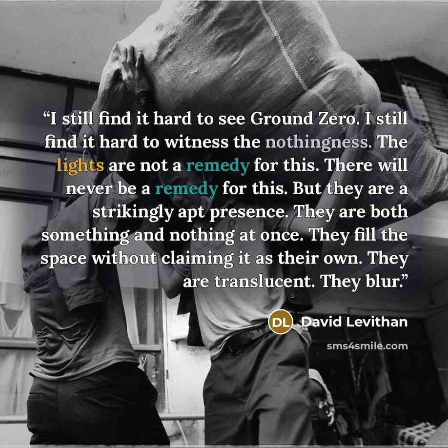 “I still find it hard to see Ground Zero. I still find it hard to witness the nothingness. The lights are not a remedy for this. There will never be a remedy for this. But they are a strikingly apt presence. They are both something and nothing at once. They fill the space without claiming it as…” quote by David Levithan