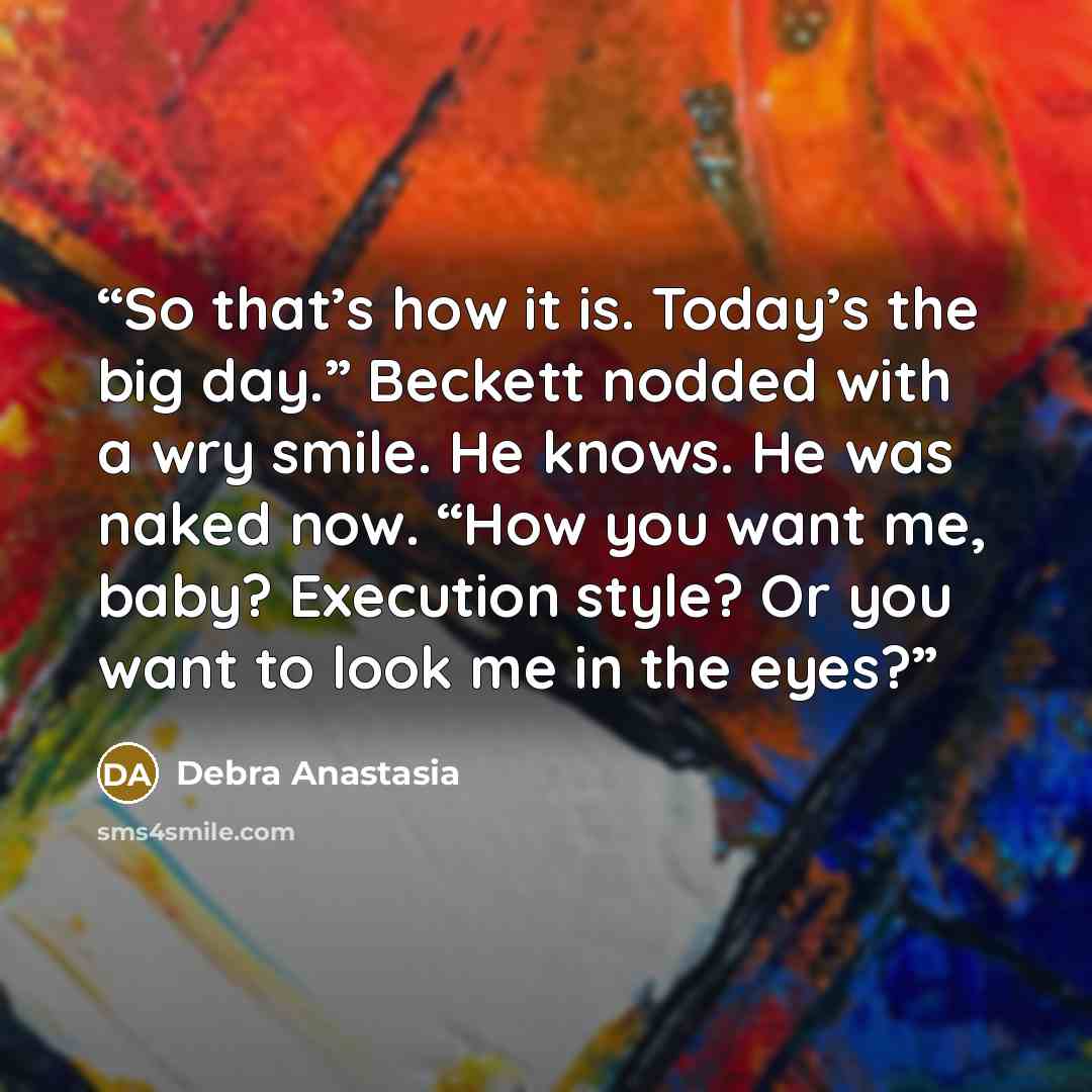 “So that’s how it is. Today’s the big day.” Beckett nodded with a wry smile. He knows. He was naked now. “How you want me, baby? Execution style? Or you want to look me in the eyes?” quote by Debra Anastasia