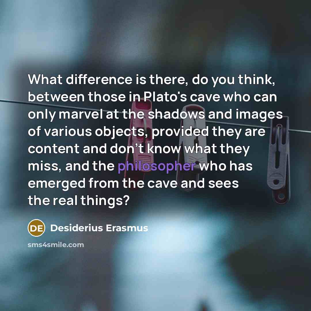 “What difference is there, do you think, between those in Plato's cave who can only marvel at the shadows and images of various objects, provided they are content and don't know what they miss, and the philosopher who has emerged from the cave and sees the real things?” quote by Desiderius Erasmus