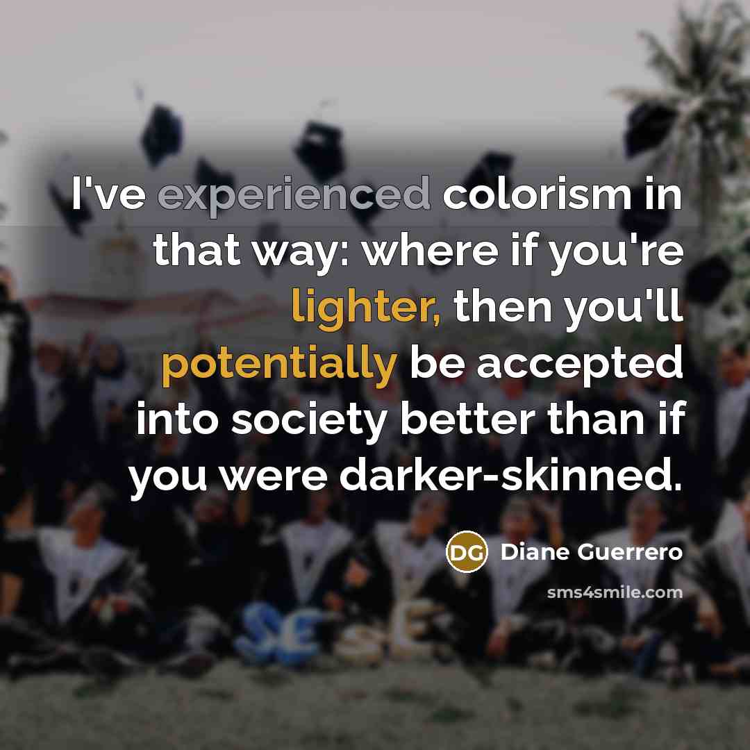 “I've experienced colorism in that way: where if you're lighter, then you'll potentially be accepted into society better than if you were darker-skinned.” quote by Diane Guerrero