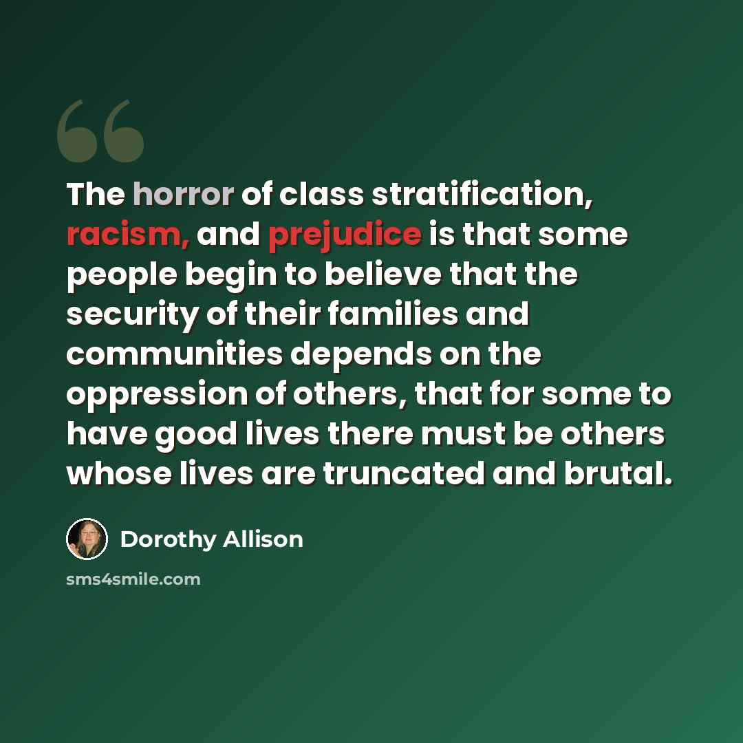 “The horror of class stratification, racism, and prejudice is that some people begin to believe that the security of their families and communities depends on the oppression of others, that for some to have good lives there must be others whose lives are truncated and brutal.” quote by Dorothy Allison