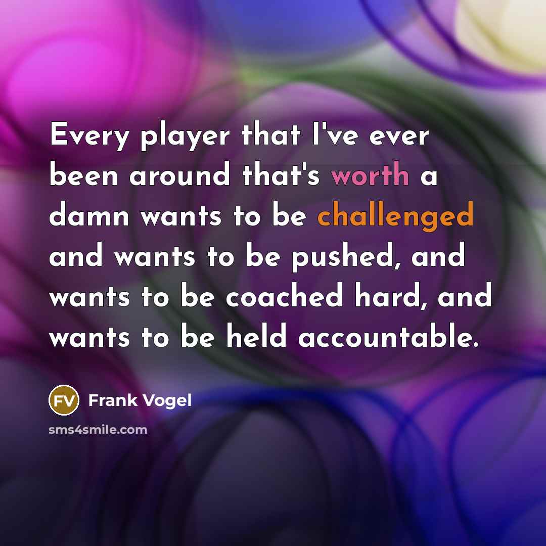 “Every player that I've ever been around that's worth a damn wants to be challenged and wants to be pushed, and wants to be coached hard, and wants to be held accountable.” quote by Frank Vogel