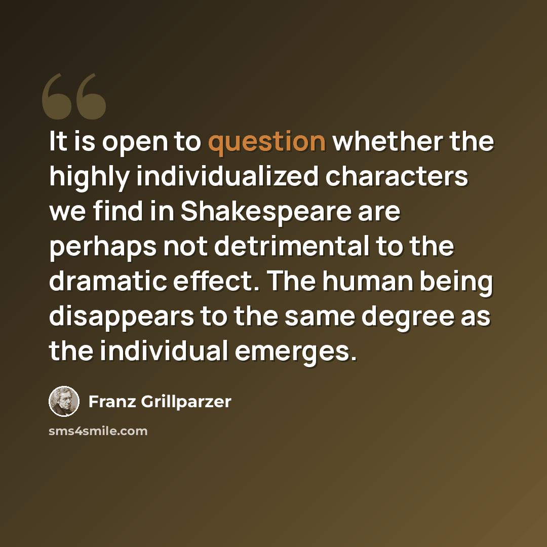 “It is open to question whether the highly individualized characters we find in Shakespeare are perhaps not detrimental to the dramatic effect. The human being disappears to the same degree as the individual emerges.” quote by Franz Grillparzer