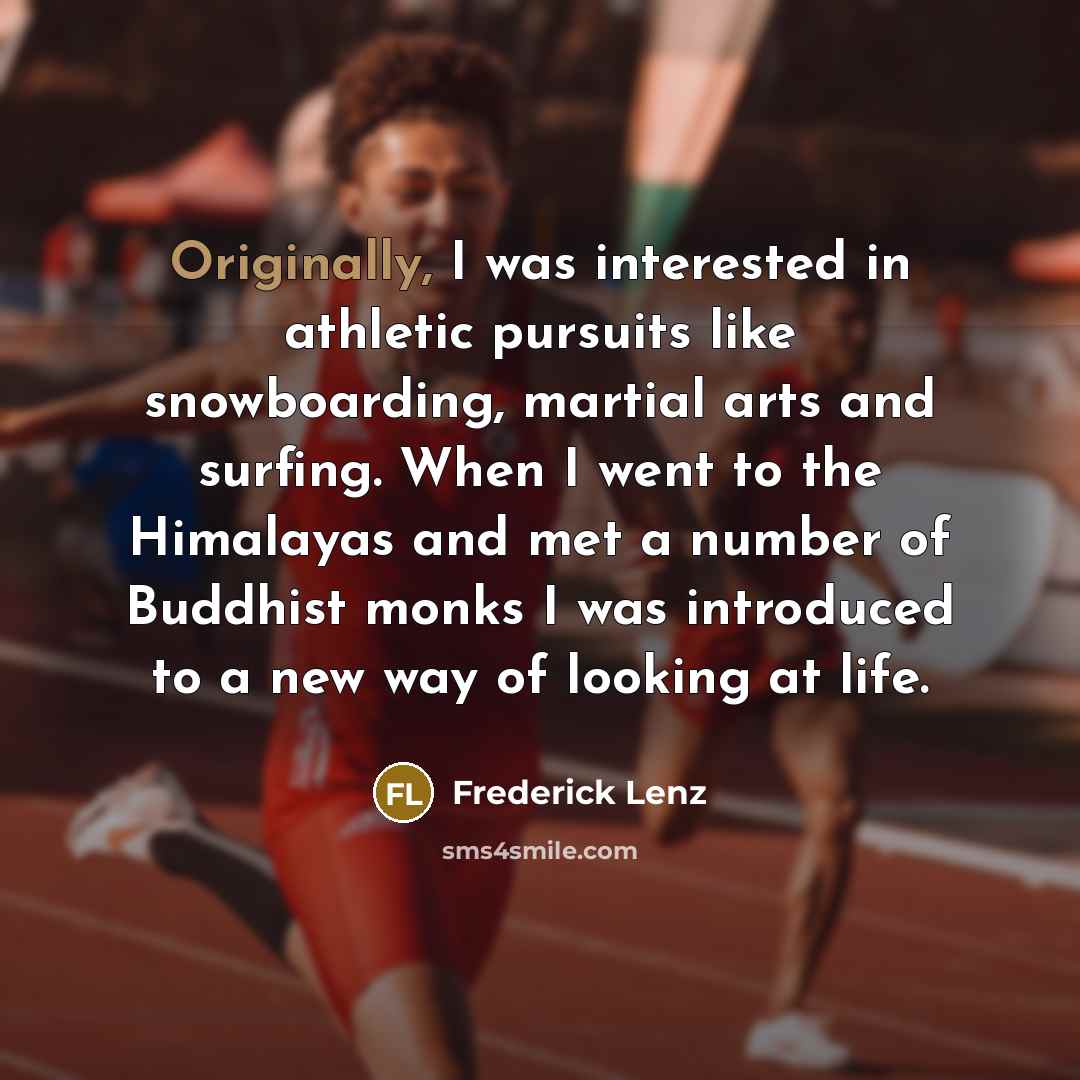 “Originally, I was interested in athletic pursuits like snowboarding, martial arts and surfing. When I went to the Himalayas and met a number of Buddhist monks I was introduced to a new way of looking at life.” quote by Frederick Lenz