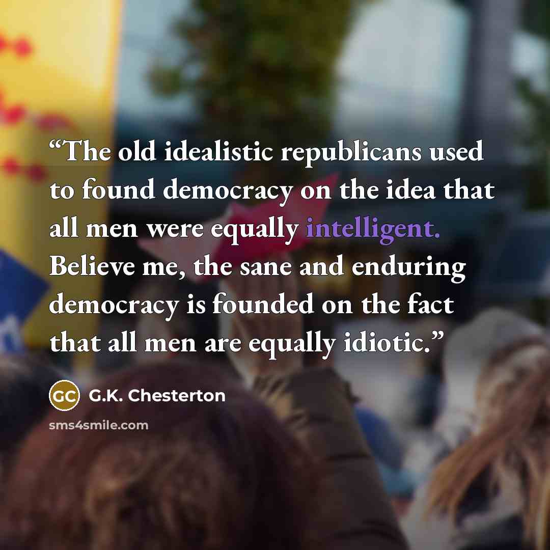 “The old idealistic republicans used to found democracy on the idea that all men were equally intelligent. Believe me, the sane and enduring democracy is founded on the fact that all men are equally idiotic.” quote by G.K. Chesterton