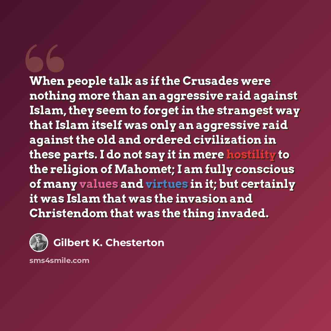 “When people talk as if the Crusades were nothing more than an aggressive raid against Islam, they seem to forget in the strangest way that Islam itself was only an aggressive raid against the old and ordered civilization in these parts. I do not say it in mere hostility to the religion of Mahomet…” quote by Gilbert K. Chesterton