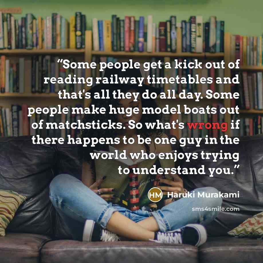 “Some people get a kick out of reading railway timetables and that's all they do all day. Some people make huge model boats out of matchsticks. So what's wrong if there happens to be one guy in the world who enjoys trying to understand you.” quote by Haruki Murakami
