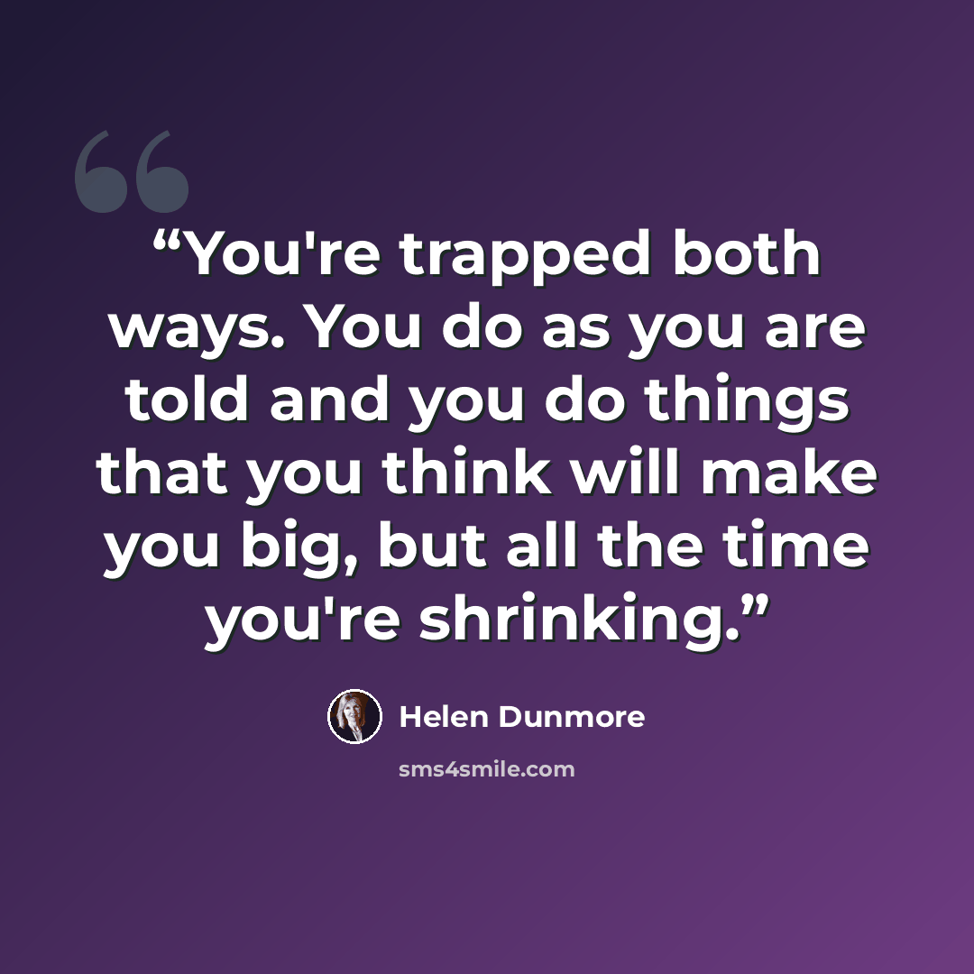 “You're trapped both ways. You do as you are told and you do things that you think will make you big, but all the time you're shrinking.” quote by Helen Dunmore