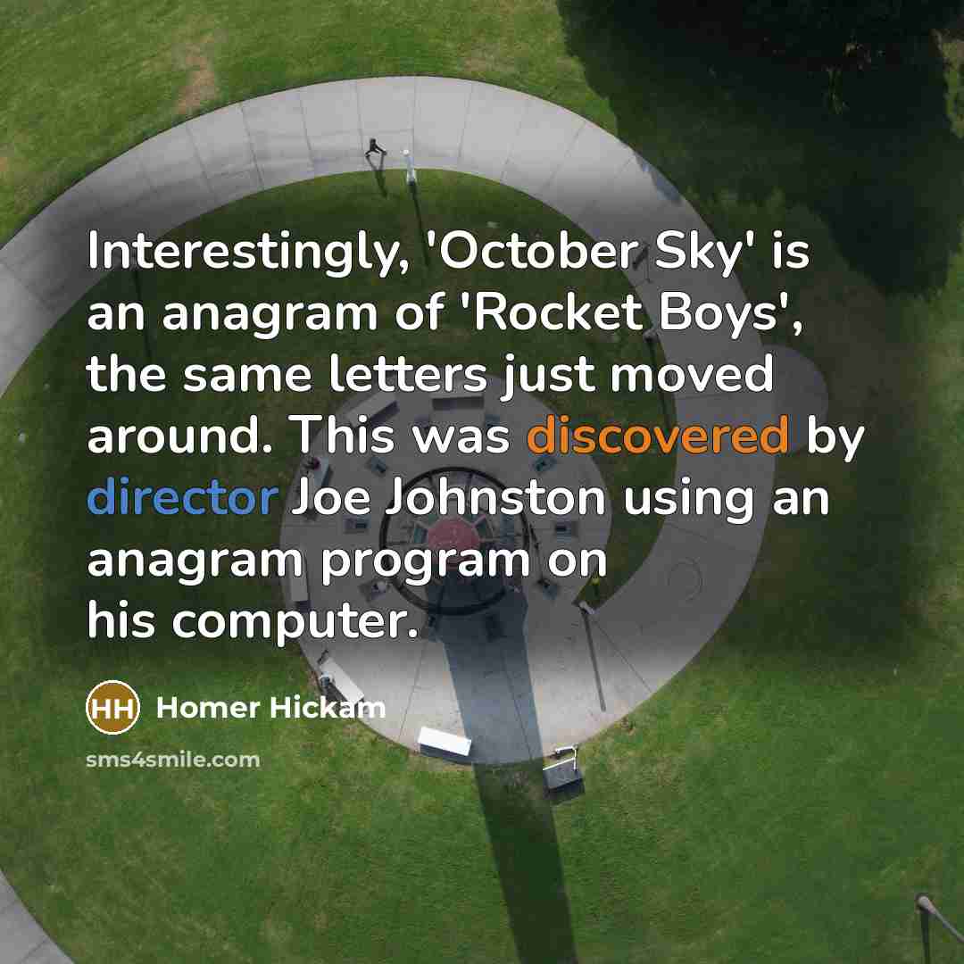“Interestingly, 'October Sky' is an anagram of 'Rocket Boys', the same letters just moved around. This was discovered by director Joe Johnston using an anagram program on his computer.” quote by Homer Hickam