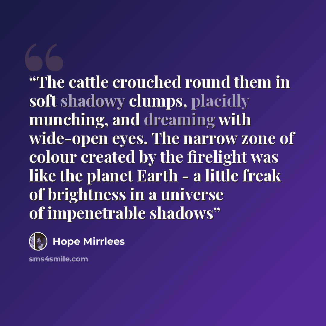 “The cattle crouched round them in soft shadowy clumps, placidly munching, and dreaming with wide-open eyes. The narrow zone of colour created by the firelight was like the planet Earth - a little freak of brightness in a universe of impenetrable shadows” quote by Hope Mirrlees