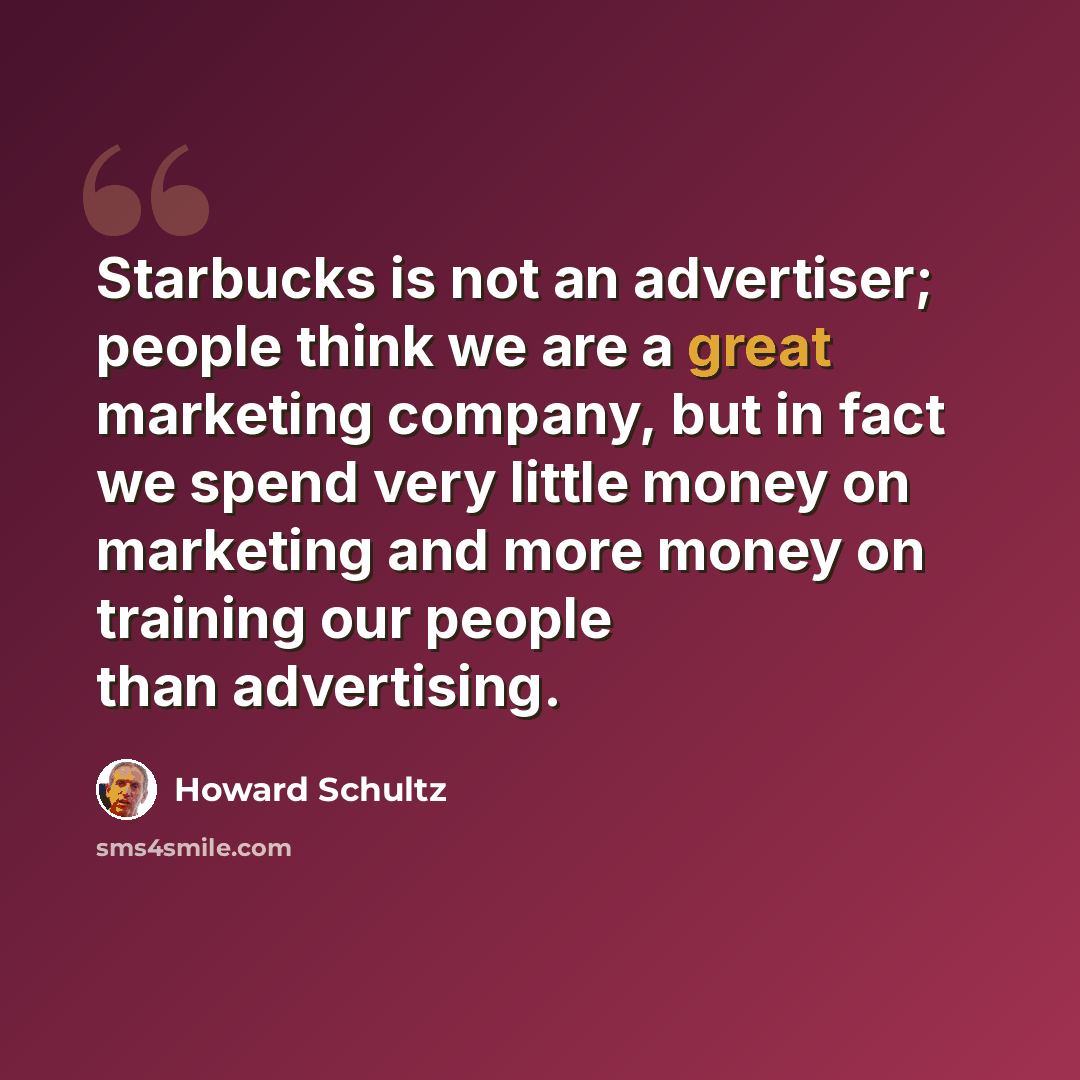 “Starbucks is not an advertiser; people think we are a great marketing company, but in fact we spend very little money on marketing and more money on training our people than advertising.” quote by Howard Schultz