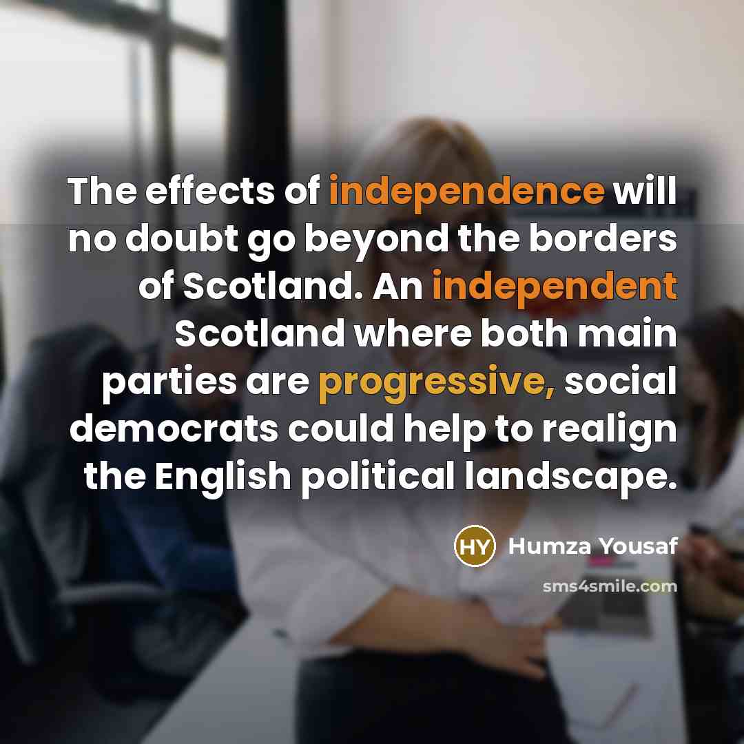 “The effects of independence will no doubt go beyond the borders of Scotland. An independent Scotland where both main parties are progressive, social democrats could help to realign the English political landscape.” quote by Humza Yousaf
