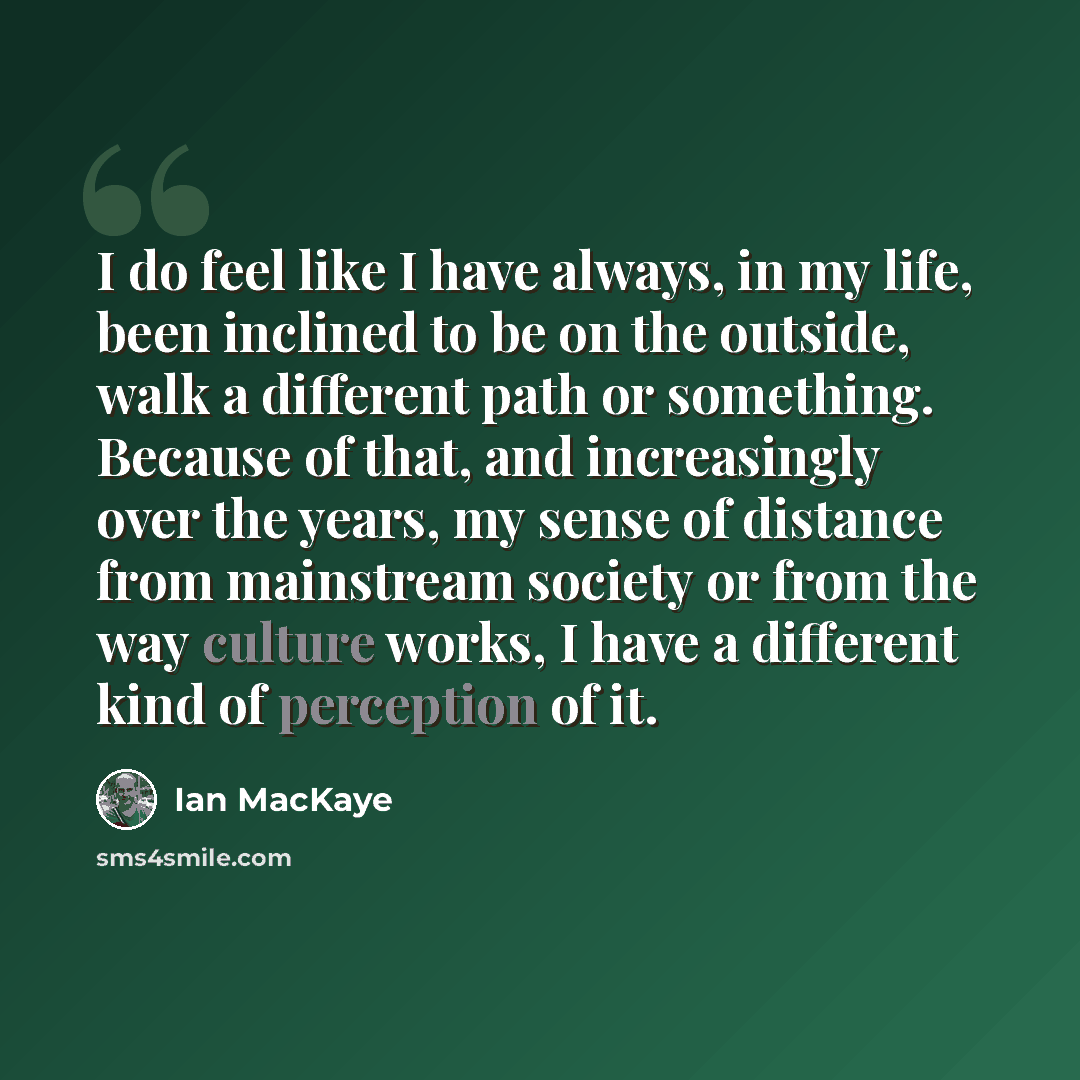 “I do feel like I have always, in my life, been inclined to be on the outside, walk a different path or something. Because of that, and increasingly over the years, my sense of distance from mainstream society or from the way culture works, I have a different kind of perception of it.” quote by Ian MacKaye