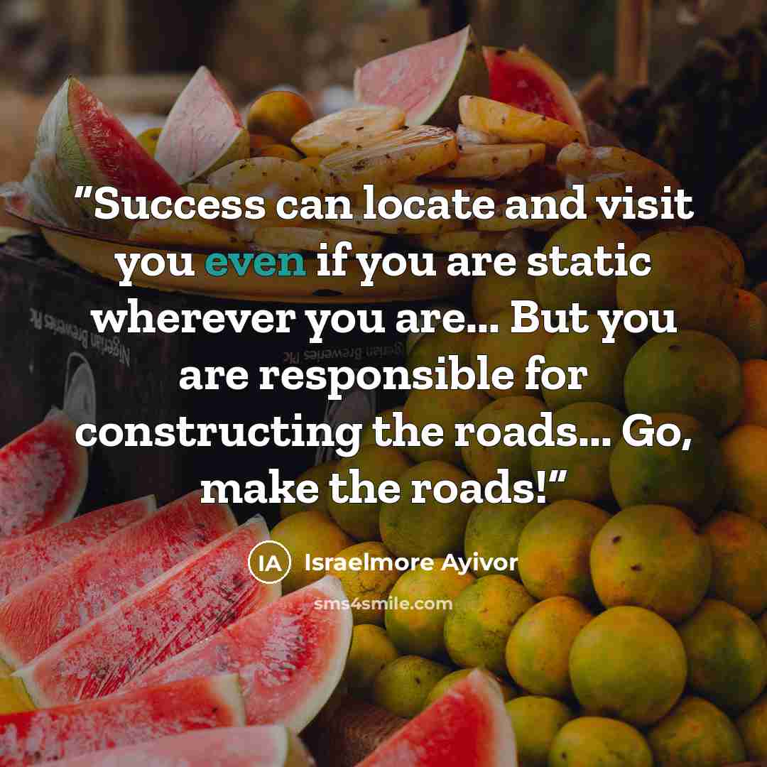 “Success can locate and visit you even if you are static wherever you are... But you are responsible for constructing the roads... Go, make the roads!” quote by Israelmore Ayivor