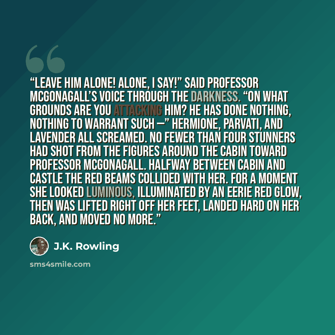 “Leave him alone! Alone, I say!” said Professor McGonagall’s voice through the darkness. “On what grounds are you attacking him? He has done nothing, nothing to warrant such —” Hermione, Parvati, and Lavender all screamed. No fewer than four Stunners had shot from the figures around the cabin…” quote by J.K. Rowling