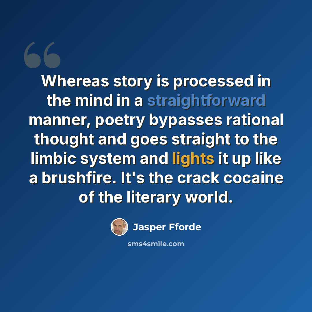 “Whereas story is processed in the mind in a straightforward manner, poetry bypasses rational thought and goes straight to the limbic system and lights it up like a brushfire. It's the crack cocaine of the literary world.” quote by Jasper Fforde