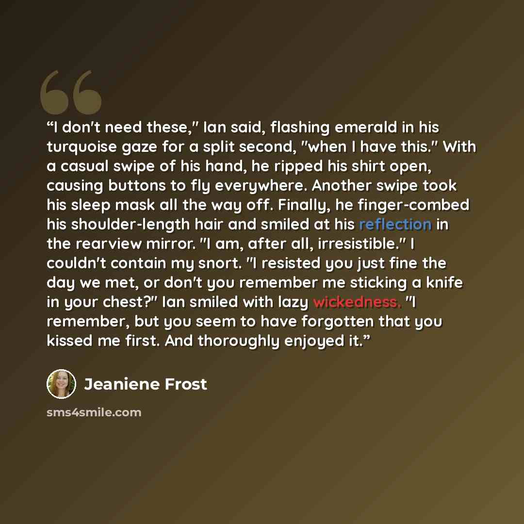 “I don't need these," Ian said, flashing emerald in his turquoise gaze for a split second, "when I have this." With a casual swipe of his hand, he ripped his shirt open, causing buttons to fly everywhere. Another swipe took his sleep mask all the way off. Finally, he finger-combed his…” quote by Jeaniene Frost