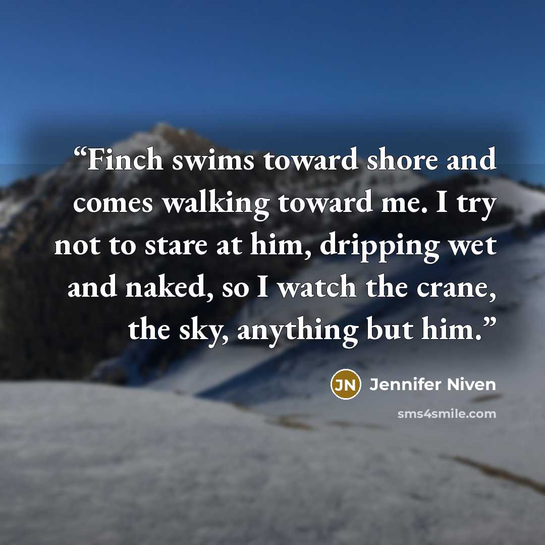 “Finch swims toward shore and comes walking toward me. I try not to stare at him, dripping wet and naked, so I watch the crane, the sky, anything but him.” quote by Jennifer Niven