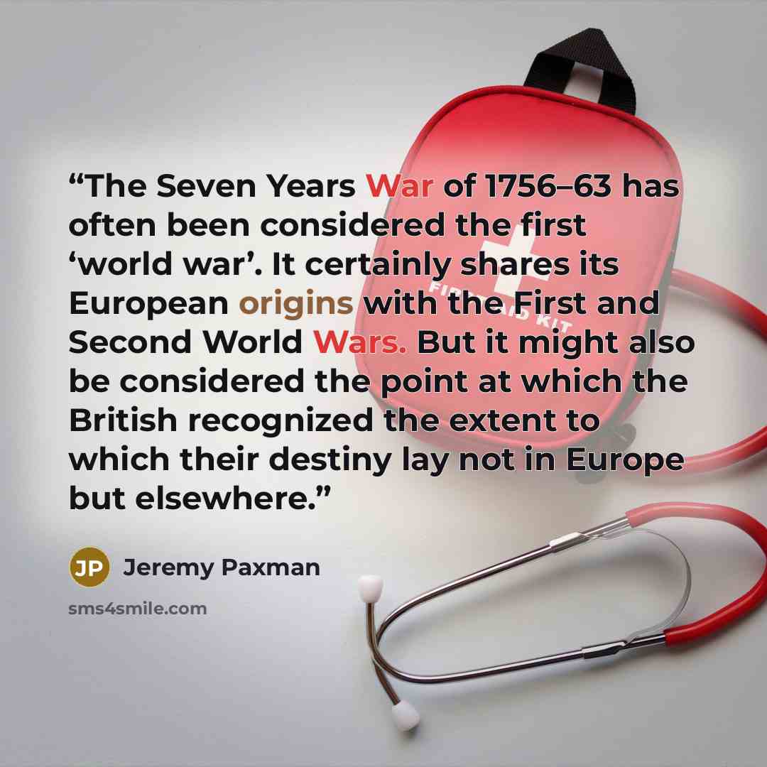 “The Seven Years War of 1756–63 has often been considered the first ‘world war’. It certainly shares its European origins with the First and Second World Wars. But it might also be considered the point at which the British recognized the extent to which their destiny lay not in Europe but elsewhere.” quote by Jeremy Paxman