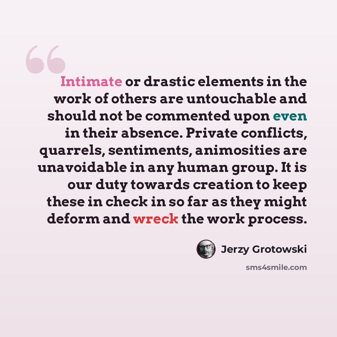 “Intimate or drastic elements in the work of others are untouchable and should not be commented upon even in their absence. Private conflicts, quarrels, sentiments, animosities are unavoidable in any human group. It is our duty towards creation to keep these in check in so far as they might deform…” quote by Jerzy Grotowski