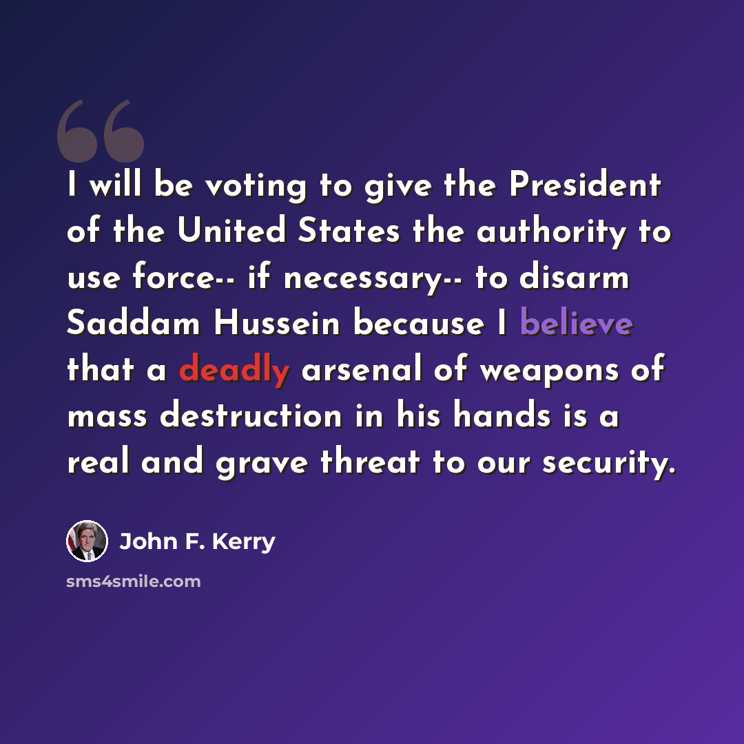 “I will be voting to give the President of the United States the authority to use force-- if necessary-- to disarm Saddam Hussein because I believe that a deadly arsenal of weapons of mass destruction in his hands is a real and grave threat to our security.” quote by John F. Kerry