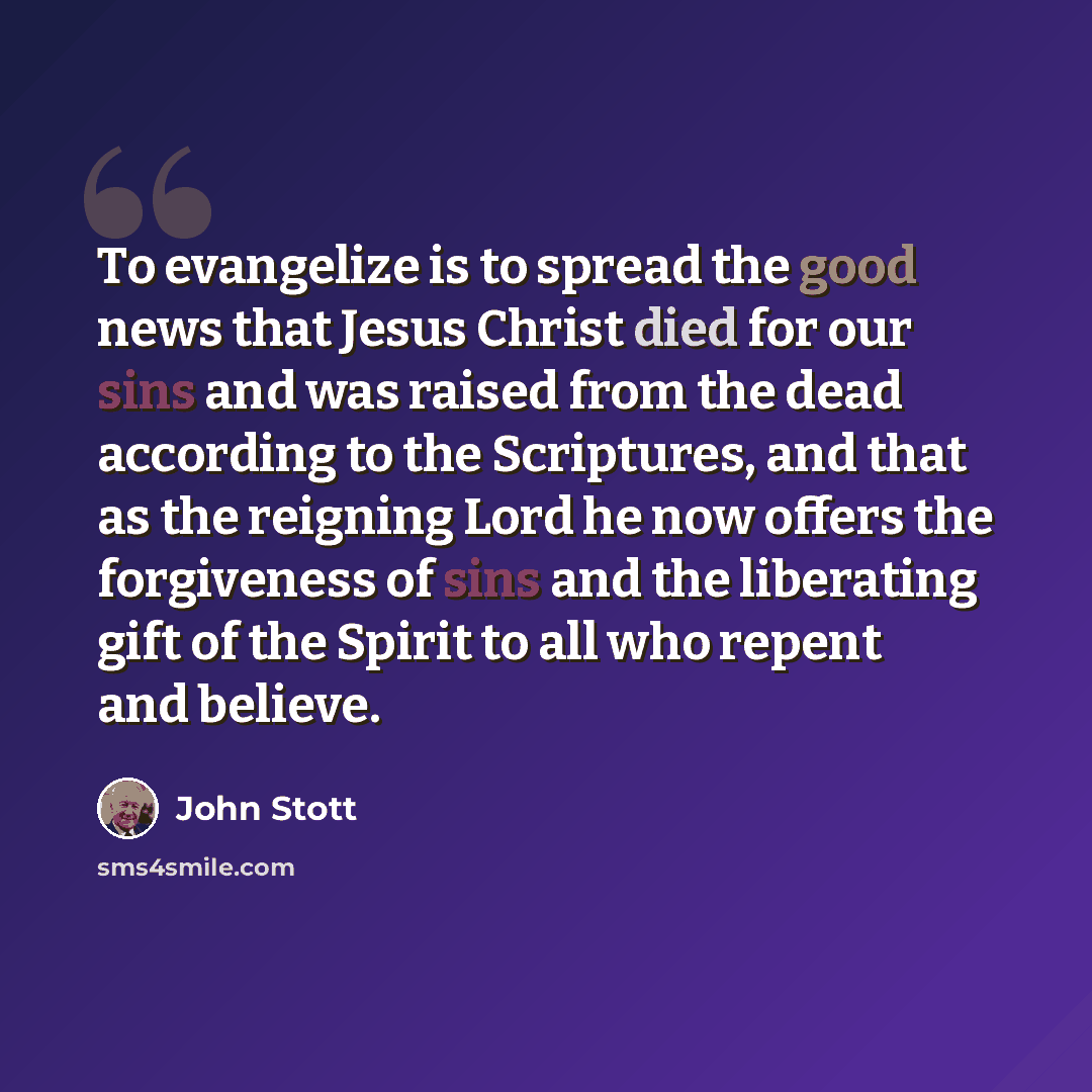 “To evangelize is to spread the good news that Jesus Christ died for our sins and was raised from the dead according to the Scriptures, and that as the reigning Lord he now offers the forgiveness of sins and the liberating gift of the Spirit to all who repent and believe.” quote by John Stott