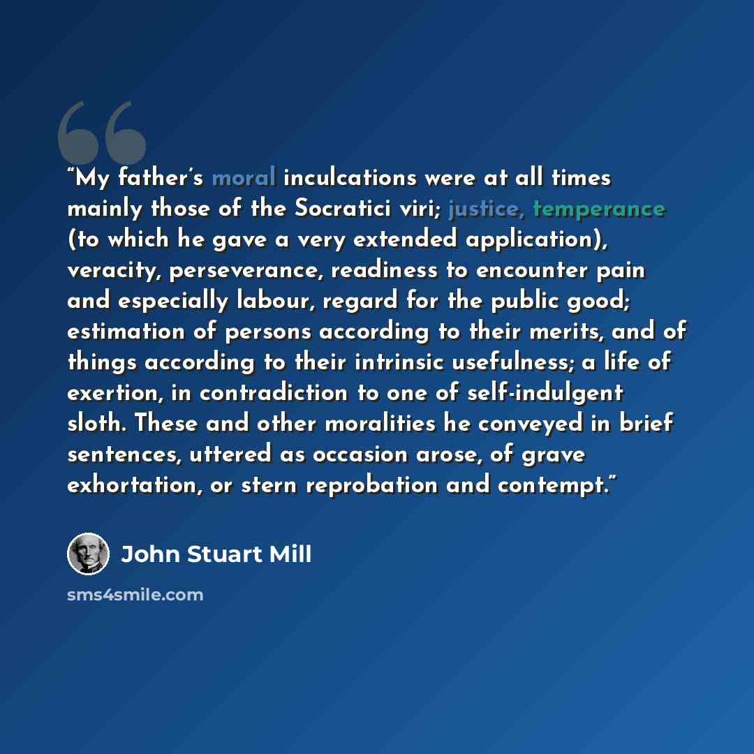 “My father’s moral inculcations were at all times mainly those of the Socratici viri; justice, temperance (to which he gave a very extended application), veracity, perseverance, readiness to encounter pain and especially labour, regard for the public good; estimation of persons according to their…” quote by John Stuart Mill