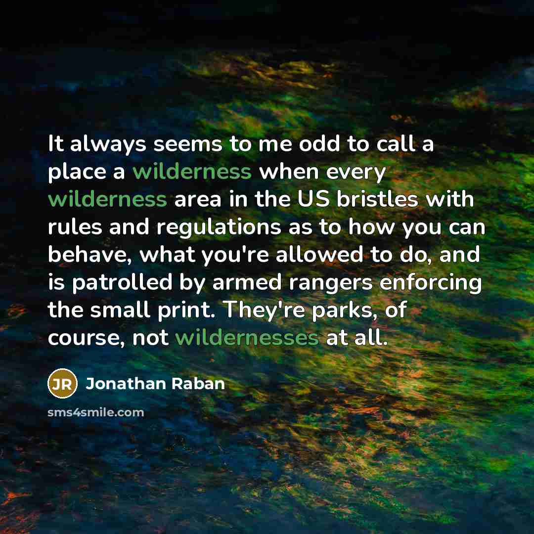 “It always seems to me odd to call a place a wilderness when every wilderness area in the US bristles with rules and regulations as to how you can behave, what you're allowed to do, and is patrolled by armed rangers enforcing the small print. They're parks, of course, not wildernesses at all.” quote by Jonathan Raban