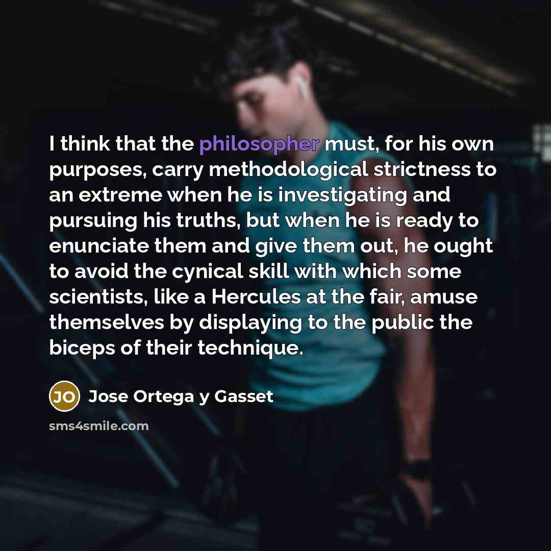 “I think that the philosopher must, for his own purposes, carry methodological strictness to an extreme when he is investigating and pursuing his truths, but when he is ready to enunciate them and give them out, he ought to avoid the cynical skill with which some scientists, like a Hercules at the…” quote by Jose Ortega y Gasset