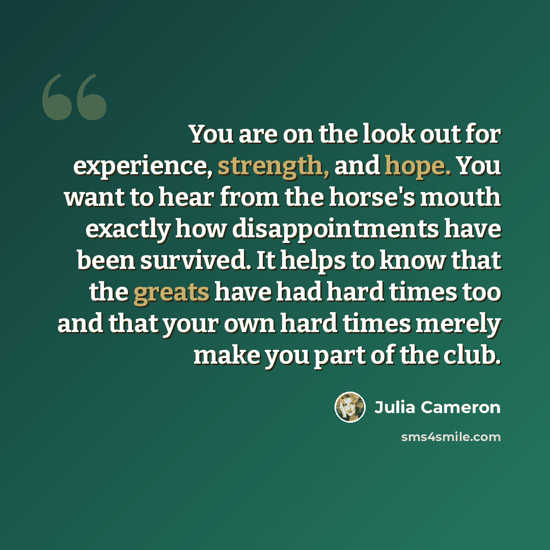 “You are on the look out for experience, strength, and hope. You want to hear from the horse's mouth exactly how disappointments have been survived. It helps to know that the greats have had hard times too and that your own hard times merely make you part of the club.” quote by Julia Cameron