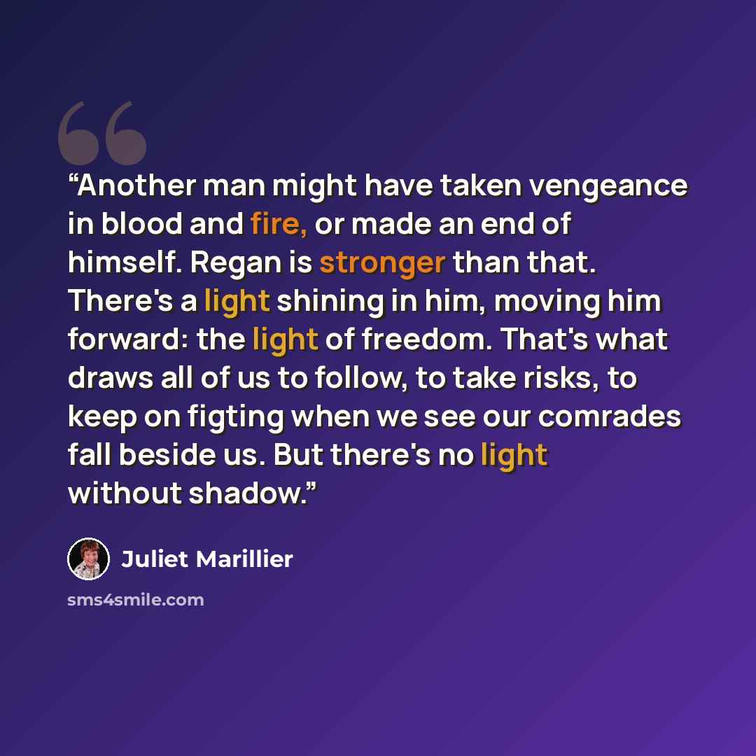 “Another man might have taken vengeance in blood and fire, or made an end of himself. Regan is stronger than that. There's a light shining in him, moving him forward: the light of freedom. That's what draws all of us to follow, to take risks, to keep on figting when we see our comrades fall beside…” quote by Juliet Marillier